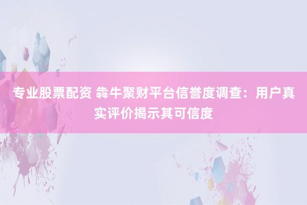 专业股票配资 犇牛聚财平台信誉度调查：用户真实评价揭示其可信度