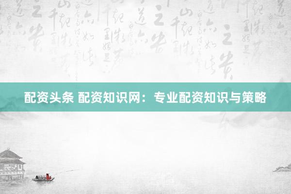 配资头条 配资知识网：专业配资知识与策略
