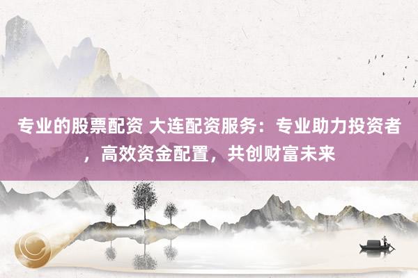 专业的股票配资 大连配资服务：专业助力投资者，高效资金配置，共创财富未来