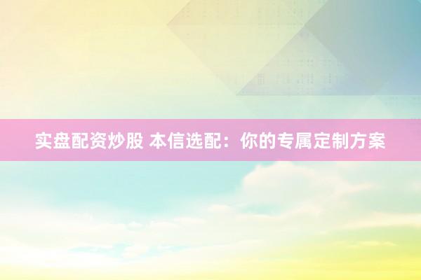 实盘配资炒股 本信选配：你的专属定制方案