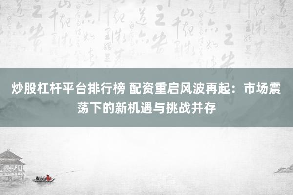 炒股杠杆平台排行榜 配资重启风波再起：市场震荡下的新机遇与挑战并存