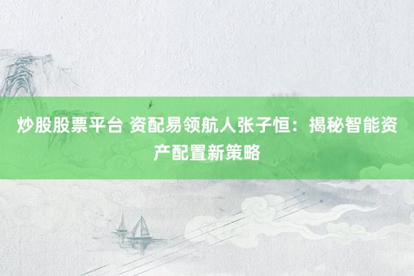炒股股票平台 资配易领航人张子恒：揭秘智能资产配置新策略
