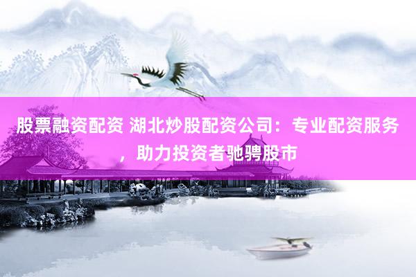 股票融资配资 湖北炒股配资公司：专业配资服务，助力投资者驰骋股市