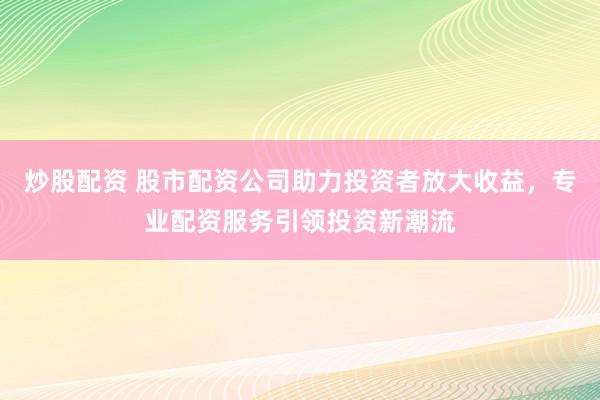 炒股配资 股市配资公司助力投资者放大收益，专业配资服务引领投资新潮流