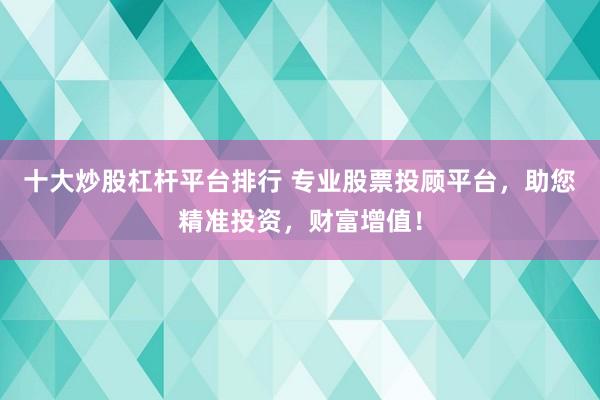 十大炒股杠杆平台排行 专业股票投顾平台，助您精准投资，财富增值！