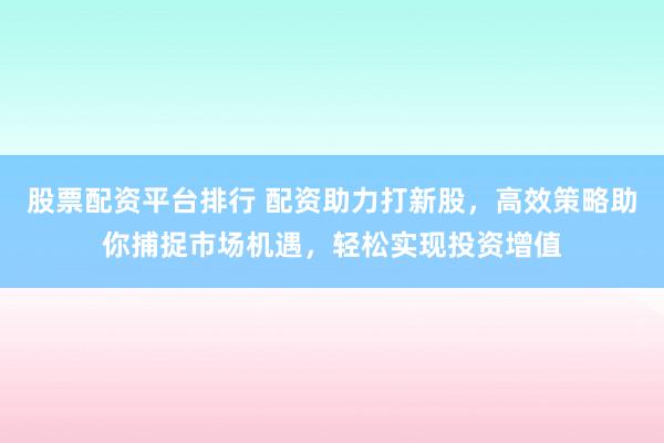 股票配资平台排行 配资助力打新股，高效策略助你捕捉市场机遇，轻松实现投资增值