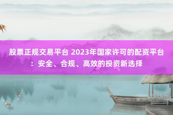 股票正规交易平台 2023年国家许可的配资平台：安全、合规、高效的投资新选择