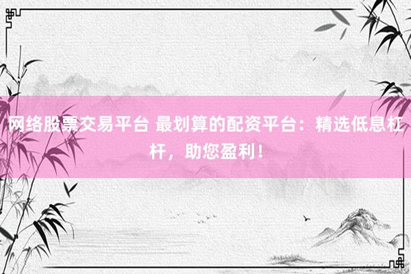 网络股票交易平台 最划算的配资平台：精选低息杠杆，助您盈利！
