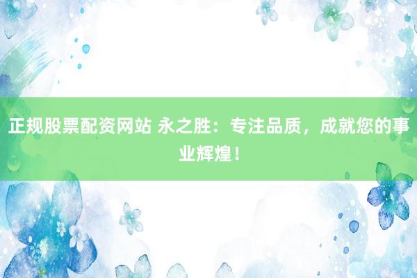 正规股票配资网站 永之胜：专注品质，成就您的事业辉煌！