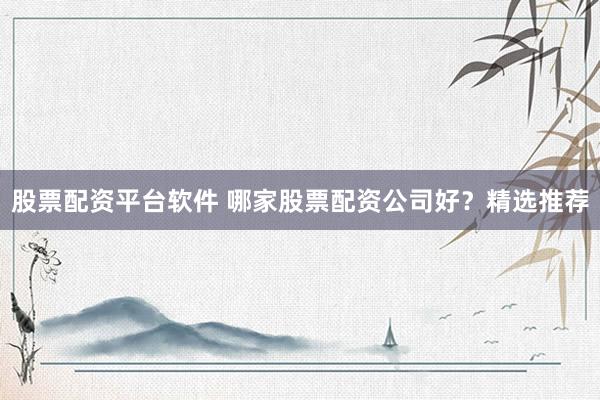 股票配资平台软件 哪家股票配资公司好？精选推荐