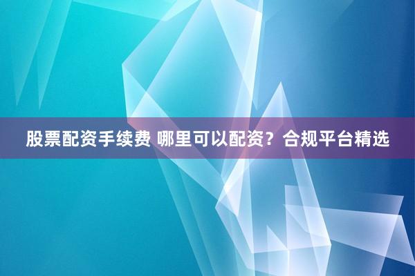 股票配资手续费 哪里可以配资？合规平台精选