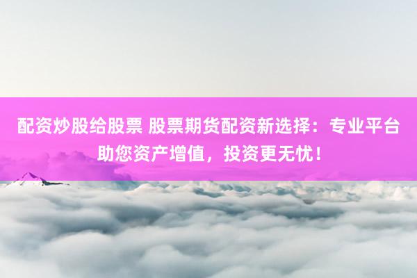 配资炒股给股票 股票期货配资新选择：专业平台助您资产增值，投资更无忧！