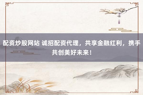 配资炒股网站 诚招配资代理，共享金融红利，携手共创美好未来！