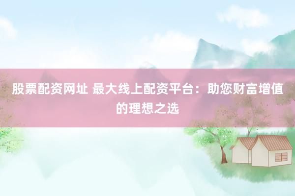 股票配资网址 最大线上配资平台：助您财富增值的理想之选