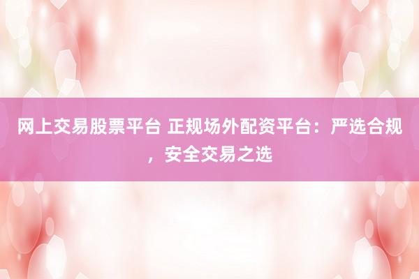 网上交易股票平台 正规场外配资平台：严选合规，安全交易之选