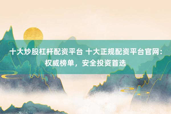 十大炒股杠杆配资平台 十大正规配资平台官网：权威榜单，安全投资首选