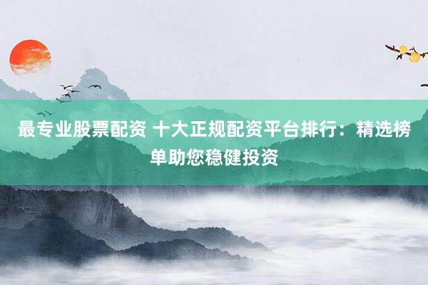 最专业股票配资 十大正规配资平台排行：精选榜单助您稳健投资