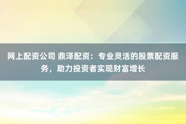网上配资公司 鼎泽配资：专业灵活的股票配资服务，助力投资者实现财富增长