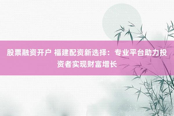 股票融资开户 福建配资新选择：专业平台助力投资者实现财富增长