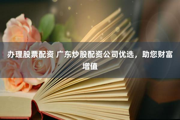 办理股票配资 广东炒股配资公司优选，助您财富增值