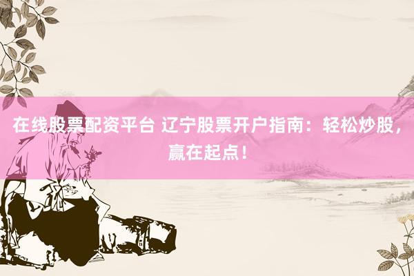 在线股票配资平台 辽宁股票开户指南：轻松炒股，赢在起点！