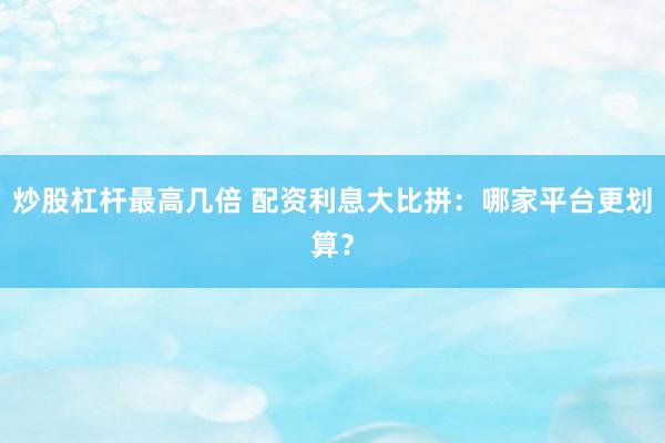 炒股杠杆最高几倍 配资利息大比拼：哪家平台更划算？