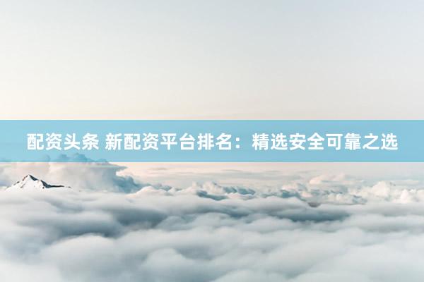 配资头条 新配资平台排名：精选安全可靠之选