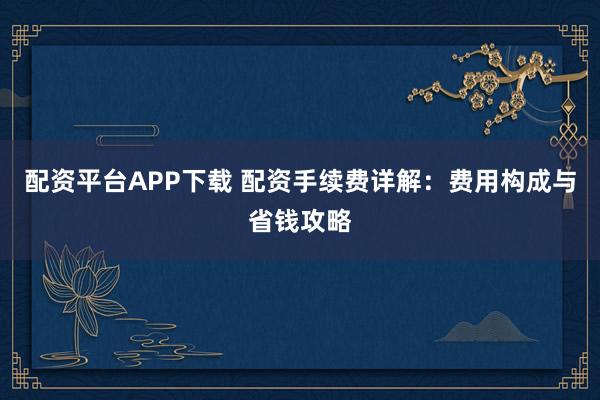 配资平台APP下载 配资手续费详解：费用构成与省钱攻略