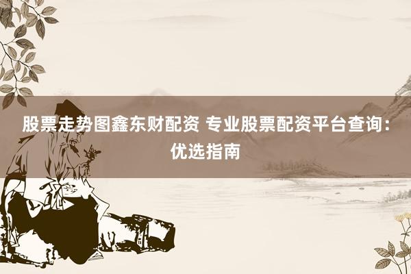 股票走势图鑫东财配资 专业股票配资平台查询：优选指南