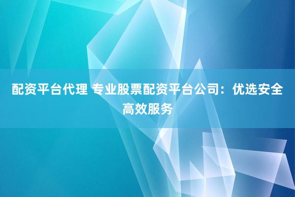 配资平台代理 专业股票配资平台公司：优选安全高效服务