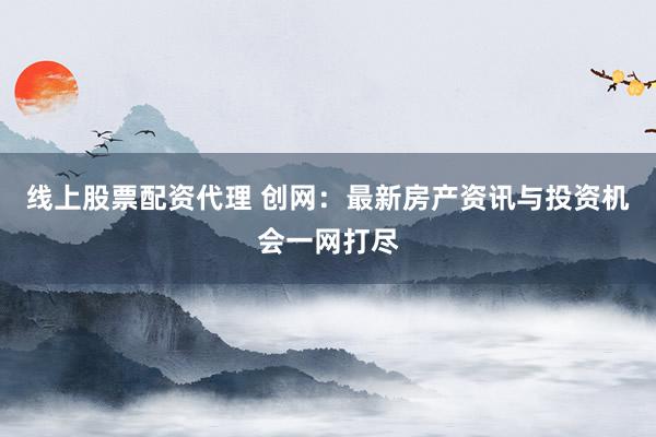 线上股票配资代理 创网：最新房产资讯与投资机会一网打尽