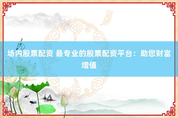 场内股票配资 最专业的股票配资平台：助您财富增值