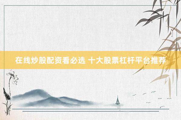 在线炒股配资看必选 十大股票杠杆平台推荐