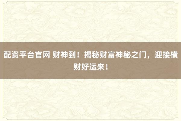 配资平台官网 财神到！揭秘财富神秘之门，迎接横财好运来！