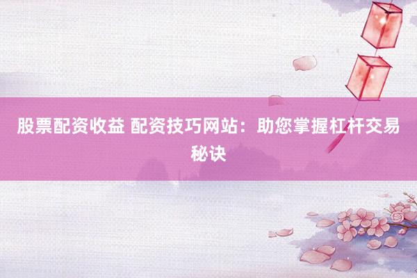 股票配资收益 配资技巧网站：助您掌握杠杆交易秘诀