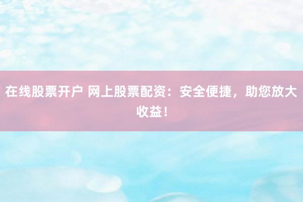 在线股票开户 网上股票配资:安全便捷,助您放大收益!